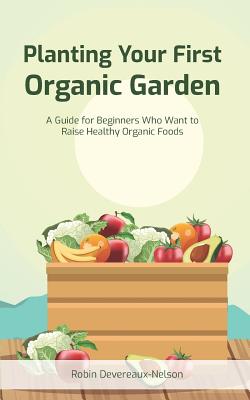 Planting Your First Organic Garden: A Guide For Beginners Who Want To Raise Healthy Organic Foods - Devereaux-Nelson, Robin