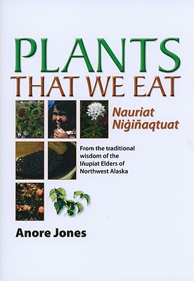 Plants That We Eat: Nauriat Nigiaqtaut - From the Traditional Wisdom of the Iupiat Elders of Northwest Alaska - Jones, Anore