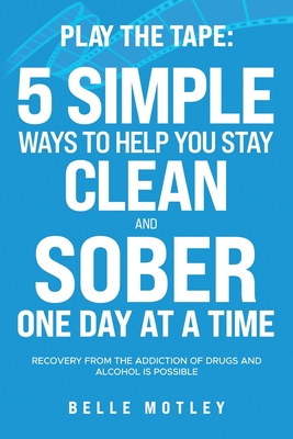 Play the Tape: 5 Simple Ways to Help You Get CLEAN and SOBER One Day at a Time Recovery From the Addiction of Drugs and Alcohol is Possible - Motley, Belle