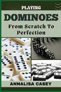 Playing Dominoes from Scratch to Perfection: Mastering Dominoes, Your Step By Step Journey From Novice To Becoming An Expert