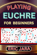 Playing Euchre for Beginners: Complete Procedural Guide To Understand, Learn And Master How To Play Eucher Like A Pro Even With No Former Experience