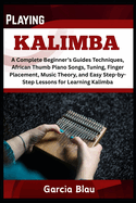 Playing Kalimba: A Complete Beginner's Guides Techniques, African Thumb Piano Songs, Tuning, Finger Placement, Music Theory, and Easy Step-by-Step Lessons for Learning Kalimba