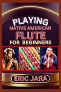 Playing Native American Flute for Beginners: Complete Procedural Melody Guide To Understand, Learn And Master How To Play Native American Flute Like A Pro Even With No Former Experience