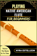Playing Native American Flute for Beginners: MASTER THE BASICS IN NO TIME: A Step-by-Step Beginner's Guide to Traditional Sounds, Simple Techniques, and Soothing Melodies