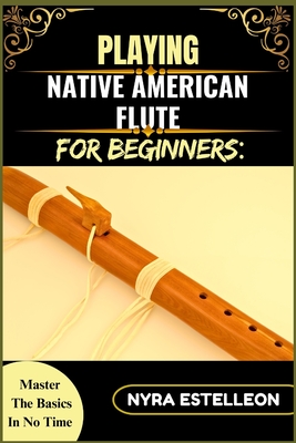 Playing Native American Flute for Beginners: MASTER THE BASICS IN NO TIME: A Step-by-Step Beginner's Guide to Traditional Sounds, Simple Techniques, and Soothing Melodies - Estelleon, Nyra