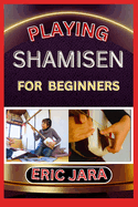 Playing Shamisen for Beginners: Complete Procedural Melody Guide To Understand, Learn And Master How To Play Shamisen Like A Pro Even With No Former Experience