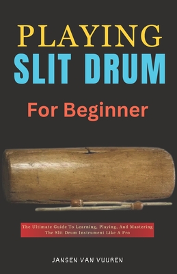 Playing Slit Drum for Beginners: The Ultimate Guide To Learning, Playing, And Mastering The Slit Drum Instrument Like A Pro - Vuuren, Jansen Van