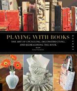 Playing with Books: The Art of Upcycling, Deconstructing, & Reimagining the Book