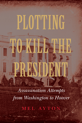 Plotting to Kill the President: Assassination Attempts from Washington to Hoover - Ayton, Mel