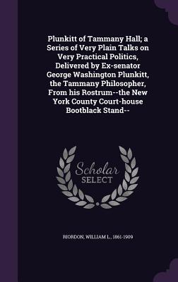 Plunkitt of Tammany Hall; a Series of Very Plain Talks on Very Practical Politics, Delivered by Ex-senator George Washington Plunkitt, the Tammany Philosopher, From his Rostrum--the New York County Court-house Bootblack Stand-- - Riordon, William L