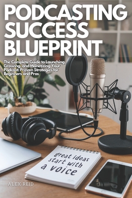 Podcasting Success Blueprint: The Complete Guide to Launching, Growing, and Monetizing Your Podcast: Proven Strategies for Beginners and Pros - Reid, Alex