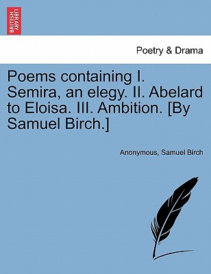 Poems Containing I. Semira, an Elegy. II. Abelard to Eloisa. III. Ambition. [By Samuel Birch.] - Anonymous, and Birch, Samuel