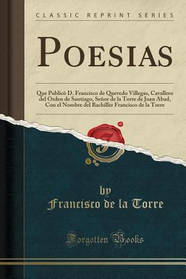 Poesias: Que Public D. Francisco de Quevedo Villegas, Cavallero del Orden de Santiago, Seor de la Torre de Juan Abad, Con El Nombre del Bachillr Francisco de la Torre (Classic Reprint) - Torre, Francisco de la