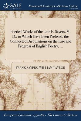 Poetical Works of the Late F. Sayers, M. D.: to Which Have Been Prefixed, the Connected Disquisitions on the Rise and Progress of English Poetry, ... - Sayers, Frank, and Taylor, William