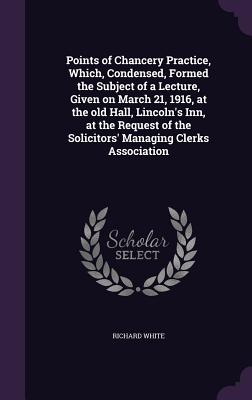 Points of Chancery Practice, Which, Condensed, Formed the Subject of a Lecture, Given on March 21, 1916, at the old Hall, Lincoln's Inn, at the Request of the Solicitors' Managing Clerks Association - White, Richard