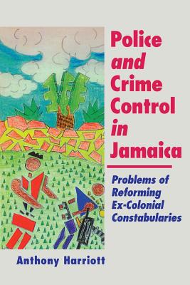 Police and Crime Control in Jamaica: Problems of Reforming Ex-Colonials Constabularies - Harriott, Anthony