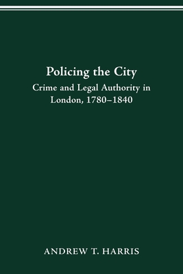 Policing the City: Crime & Legal Authority in London, 1780-1840 - Harris, Andrew T