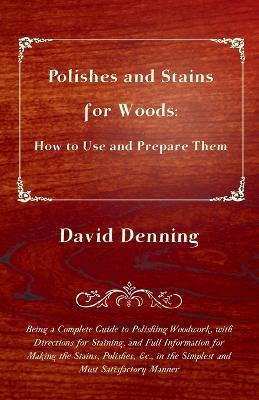 Polishes and Stains for Woods: How to Use and Prepare them - Being a Complete Guide to Polishing Woodwork, with Directions for Staining, and Full Information for Making the Stains, Polishes, &c., in the Simplest and Most Satisfactory Manner - Denning, David