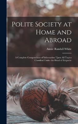 Polite Society at Home and Abroad: A Complete Compendium of Information Upon All Topics Classified Under the Head of Etiquette - White, Annie Randall