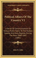 Political Affairs of the Country V2: A Series of Communications on Various Public Topics to the Hudson Gazette and Daily Register, During the Years 1880-1881 (1881)