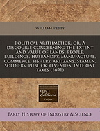 Political Arithmetick, or a Discourse: Concerning, the Extent and Value of Lands, People, Buildings; Husbandry, Manufacture, Commerce, Fishery, Artizans, Seamen, Soldiers; Publick Revenues, Interest, Taxes, Superlucration, Registries, Banks