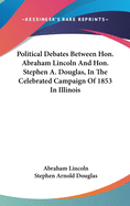 Political Debates Between Hon. Abraham Lincoln And Hon. Stephen A. Douglas, In The Celebrated Campaign Of 1853 In Illinois