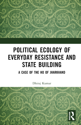 Political Ecology of Everyday Resistance and State Building: A Case of the Ho of Jharkhand - Kumar, Dhiraj