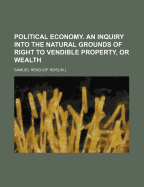 Political Economy. an Inquiry Into the Natural Grounds of Right to Vendible Property, or Wealth