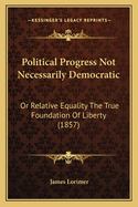 Political Progress Not Necessarily Democratic: Or Relative Equality The True Foundation Of Liberty (1857)