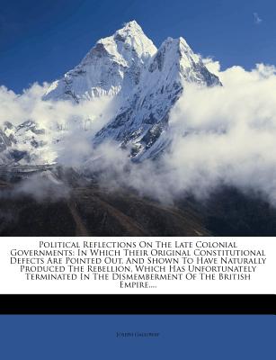 Political Reflections on the Late Colonial Governments: In Which Their Original Constitutional Defects Are Pointed Out, and Shown to Have Naturally Produced the Rebellion, Which Has Unfortunately Terminated in the Dismemberment of the British Empire.... - Galloway, Joseph