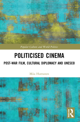 Politicised Cinema: Post-War Film, Cultural Diplomacy and UNESCO - Huttunen, Miia