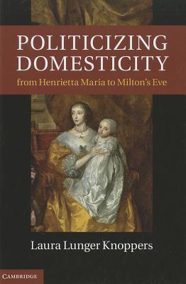 Politicizing Domesticity from Henrietta Maria to Milton's Eve - Knoppers, Laura Lunger