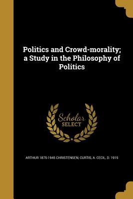 Politics and Crowd-morality; a Study in the Philosophy of Politics - Christensen, Arthur 1875-1945, and Curtis, A Cecil D 1915 (Creator)