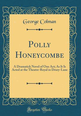 Polly Honeycombe: A Dramatick Novel of One Act; As It Is Acted at the Theatre-Royal in Drury-Lane (Classic Reprint) - Colman, George