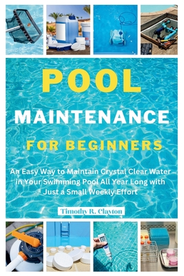 Pool Maintenance for Beginners: An Easy Way to Maintain Crystal Clear Water in Your Swimming Pool All Year Long with Just a Small Weekly Effort - Clayton, Timothy R