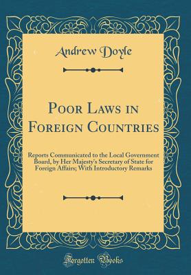 Poor Laws in Foreign Countries: Reports Communicated to the Local Government Board, by Her Majesty's Secretary of State for Foreign Affairs; With Introductory Remarks (Classic Reprint) - Doyle, Andrew