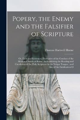 Popery, the Enemy and the Falsifier of Scripture: Or, Facts and Evidences, Illustrative of the Conduct of the Modern Church of Rome; in Prohibiting the Reading and Circulation of the Holy Scriptures in the Vulgar Tongue; and Also of the Falsification O - Horne, Thomas Hartwell