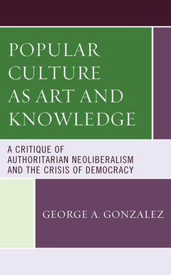 Popular Culture as Art and Knowledge: A Critique of Authoritarian Neoliberalism and the Crisis of Democracy - Gonzalez, George A