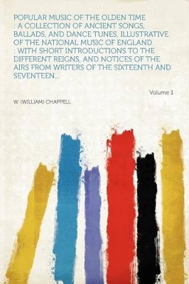 Popular Music of the Olden Time: A Collection of Ancient Songs, Ballads, and Dance Tunes, Illustrative of the National Music of England: With Short Introductions to the Different Reigns, and Notices of the Airs from Writers of the Sixteenth and Sev - Chappell, W (William)