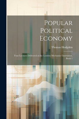 Popular Political Economy: Four Lectures Delivered at the London Mechanics' Institution, Book 1 - Hodgskin, Thomas