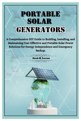 Portable Solar Generators: A Comprehensive DIY Guide to Building, Installing, and Maintaining Cost-Effective and Portable Solar Power Solutions for Energy Independence and Emergency Backup. - M Iverson, Derek