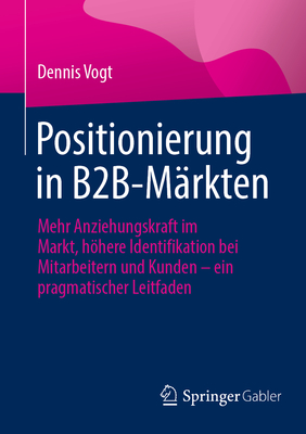 Positionierung in B2B-M?rkten: Mehr Anziehungskraft im Markt, hhere Identifikation bei Mitarbeitern und Kunden - ein pragmatischer Leitfaden - Vogt, Dennis