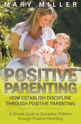 Positive Parenting: How Establish Discipline through Positive Parenting: A Simple Guide to Discipline Children through Positive Parenting - Miller, Mary, RN, Msn, Ccrn