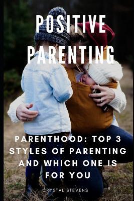 Positive Parenting: Parenthood: Top 3 Styles of Parenting and Which One Is for You - Stevens, Crystal