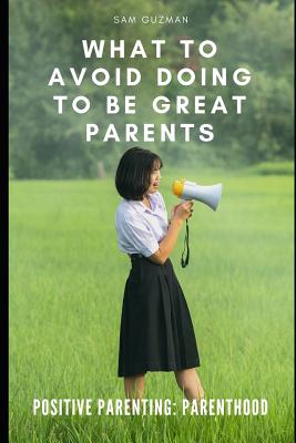 Positive Parenting: Parenthood: What to Avoid Doing to Be Great Parents - Guzman, Sam