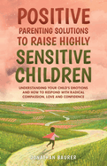 Positive Parenting Solutions to Raise Highly Sensitive Children: Understanding Your Child's Emotions and How to Respond with Radical Compassion, Love and Confidence