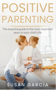 Positive Parenting: The Essential Guide to the Most Important Years of Your Child's Life