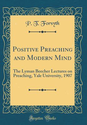 Positive Preaching and Modern Mind: The Lyman Beecher Lectures on Preaching, Yale University, 1907 (Classic Reprint) - Forsyth, P T