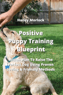 Positive Puppy Training Blueprint: Action Plan To Raise The Perfect Dog Using Proven Loving & Friendly Methods
