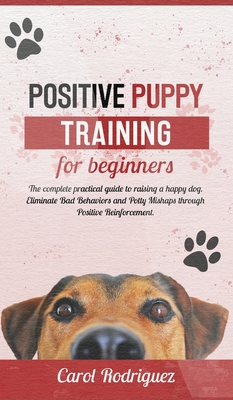 Positive Puppy Training for Beginners: The Complete Practical Guide to Raising a Happy Dog. Eliminate Bad Behaviors and Potty Mishaps through Positive Reinforcement. - Rodriguez, Carol